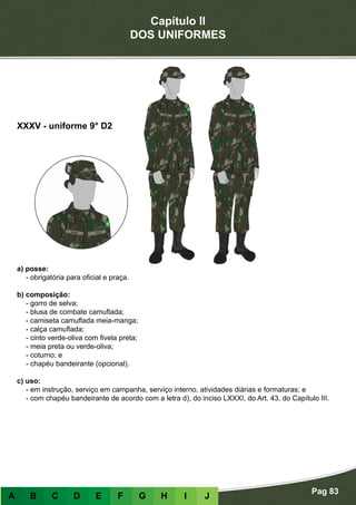 Capítulo II
DOS UNIFORMES
Pag 83
A B C D E F G H I J
a) posse:
- obrigatória para oficial e praça.
b) composição:
- gorro de selva;
- blusa de combate camuflada;
- camiseta camuflada meia-manga;
- calça camuflada;
- cinto verde-oliva com fivela preta;
- meia preta ou verde-oliva;
- coturno; e
- chapéu bandeirante (opcional).
c) uso:
- em instrução, serviço em campanha, serviço interno, atividades diárias e formaturas; e
- com chapéu bandeirante de acordo com a letra d), do inciso LXXXI, do Art. 43, do Capítulo III.
XXXV - uniforme 9° D2
 