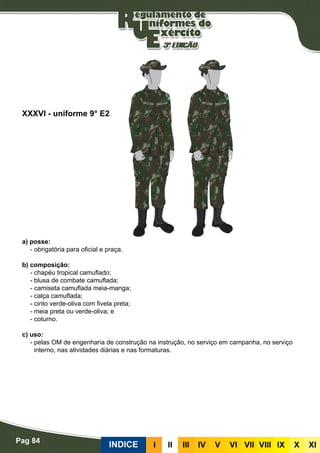 Pag 84
INDICE III III IV V VI VII VIII IX X XI
a) posse:
- obrigatória para oficial e praça.
b) composição:
- chapéu tropical camuflado;
- blusa de combate camuflada;
- camiseta camuflada meia-manga;
- calça camuflada;
- cinto verde-oliva com fivela preta;
- meia preta ou verde-oliva; e
- coturno.
c) uso:
- pelas OM de engenharia de construção na instrução, no serviço em campanha, no serviço
interno, nas atividades diárias e nas formaturas.
XXXVI - uniforme 9° E2
 