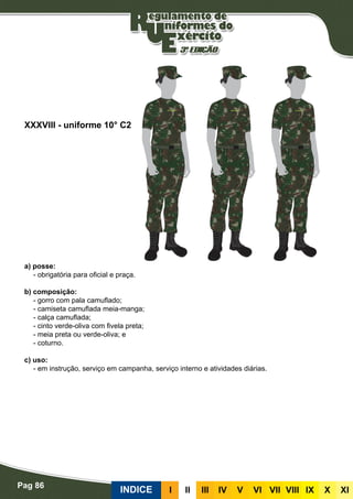 Pag 86
INDICE III III IV V VI VII VIII IX X XI
a) posse:
- obrigatória para oficial e praça.
b) composição:
- gorro com pala camuflado;
- camiseta camuflada meia-manga;
- calça camuflada;
- cinto verde-oliva com fivela preta;
- meia preta ou verde-oliva; e
- coturno.
c) uso:
- em instrução, serviço em campanha, serviço interno e atividades diárias.
XXXVIII - uniforme 10° C2
 