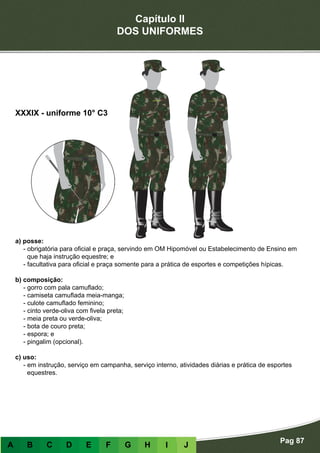 Capítulo II
DOS UNIFORMES
Pag 87
A B C D E F G H I J
a) posse:
- obrigatória para oficial e praça, servindo em OM Hipomóvel ou Estabelecimento de Ensino em
que haja instrução equestre; e
- facultativa para oficial e praça somente para a prática de esportes e competições hípicas.
b) composição:
- gorro com pala camuflado;
- camiseta camuflada meia-manga;
- culote camuflado feminino;
- cinto verde-oliva com fivela preta;
- meia preta ou verde-oliva;
- bota de couro preta;
- espora; e
- pingalim (opcional).
c) uso:
- em instrução, serviço em campanha, serviço interno, atividades diárias e prática de esportes
equestres.
XXXIX - uniforme 10° C3
 