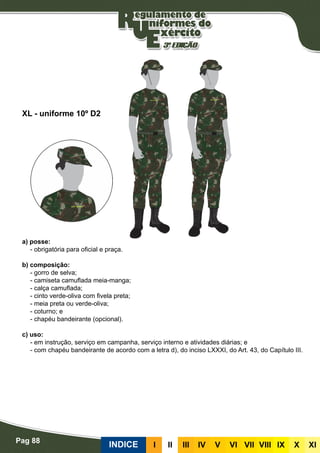 Pag 88
INDICE III III IV V VI VII VIII IX X XI
a) posse:
- obrigatória para oficial e praça.
b) composição:
- gorro de selva;
- camiseta camuflada meia-manga;
- calça camuflada;
- cinto verde-oliva com fivela preta;
- meia preta ou verde-oliva;
- coturno; e
- chapéu bandeirante (opcional).
c) uso:
- em instrução, serviço em campanha, serviço interno e atividades diárias; e
- com chapéu bandeirante de acordo com a letra d), do inciso LXXXI, do Art. 43, do Capítulo III.
XL - uniforme 10º D2
 