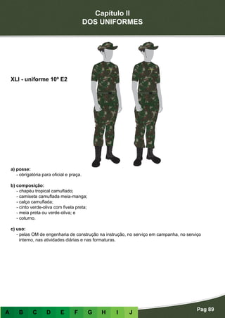 Capítulo II
DOS UNIFORMES
Pag 89
A B C D E F G H I J
a) posse:
- obrigatória para oficial e praça.
b) composição:
- chapéu tropical camuflado;
- camiseta camuflada meia-manga;
- calça camuflada;
- cinto verde-oliva com fivela preta;
- meia preta ou verde-oliva; e
- coturno.
c) uso:
- pelas OM de engenharia de construção na instrução, no serviço em campanha, no serviço
interno, nas atividades diárias e nas formaturas.
XLI - uniforme 10º E2
 