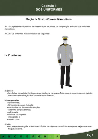 Capítulo II
DOS UNIFORMES
Pag 9
A B C D E F G H I J
Seção I - Dos Uniformes Masculinos
Art. 19. A presente seção trata da classificação, da posse, da composição e do uso dos uniformes
masculinos.
Art. 20. Os uniformes masculinos são os seguintes:
a) posse:
- facultativa para oficial, tanto no desempenho de cargos no País como em comissões no exterior,
conforme determinação do Comandante do Exército.
b) composição:
- quepe cinza;
- túnica cinza-escuro fechada;
- camisa branca de colarinho simples;
- colarinho simples branco;
- calça preta;
- cinto de couro preto;
- meia preta; e
- sapato preto.
c) uso:
- em recepções de gala, solenidades oficiais, reuniões ou cerimônias em que se exija casaca ou
fraque aos civis.
I - 1° uniforme
 