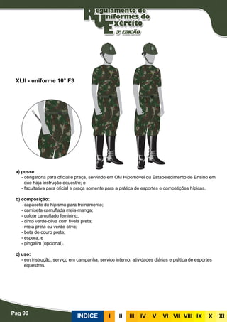 Pag 90
INDICE III III IV V VI VII VIII IX X XI
a) posse:
- obrigatória para oficial e praça, servindo em OM Hipomóvel ou Estabelecimento de Ensino em
que haja instrução equestre; e
- facultativa para oficial e praça somente para a prática de esportes e competições hípicas.
b) composição:
- capacete de hipismo para treinamento;
- camiseta camuflada meia-manga;
- culote camuflado feminino;
- cinto verde-oliva com fivela preta;
- meia preta ou verde-oliva;
- bota de couro preta;
- espora; e
- pingalim (opcional).
c) uso:
- em instrução, serviço em campanha, serviço interno, atividades diárias e prática de esportes
equestres.
XLII - uniforme 10° F3
 