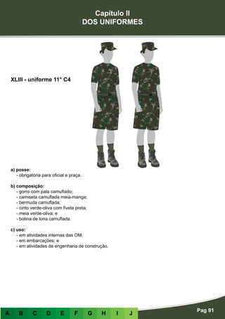 Capítulo II
DOS UNIFORMES
Pag 91
A B C D E F G H I J
a) posse:
- obrigatória para oficial e praça.
b) composição:
- gorro com pala camuflado;
- camiseta camuflada meia-manga;
- bermuda camuflada;
- cinto verde-oliva com fivela preta;
- meia verde-oliva; e
- botina de lona camuflada.
c) uso:
- em atividades internas das OM;
- em embarcações; e
- em atividades de engenharia de construção.
XLIII - uniforme 11° C4
 