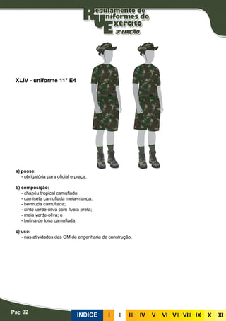 Pag 92
INDICE III III IV V VI VII VIII IX X XI
a) posse:
- obrigatória para oficial e praça.
b) composição:
- chapéu tropical camuflado;
- camiseta camuflada meia-manga;
- bermuda camuflada;
- cinto verde-oliva com fivela preta;
- meia verde-oliva; e
- botina de lona camuflada.
c) uso:
- nas atividades das OM de engenharia de construção.
XLIV - uniforme 11° E4
 