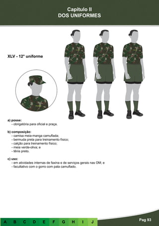Capítulo II
DOS UNIFORMES
Pag 93
A B C D E F G H I J
a) posse:
- obrigatória para oficial e praça.
b) composição:
- camisa meia-manga camuflada;
- bermuda preta para treinamento físico;
- calção para treinamento físico;
- meia verde-oliva; e
- tênis preto.
c) uso:
- em atividades internas de faxina e de serviços gerais nas OM; e
- facultativo com o gorro com pala camuflado.
XLV - 12° uniforme
 