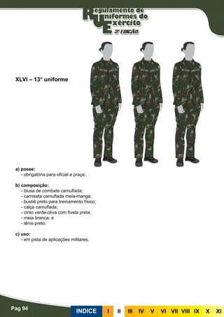Pag 94
INDICE III III IV V VI VII VIII IX X XI
a) posse:
- obrigatória para oficial e praça.
b) composição:
- blusa de combate camuflada;
- camiseta camuflada meia-manga;
- bustiê preto para treinamento físico;
- calça camuflada;
- cinto verde-oliva com fivela preta;
- meia branca; e
- tênis preto.
c) uso:
- em pista de aplicações militares.
XLVI – 13° uniforme
 