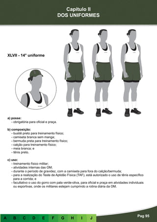 Capítulo II
DOS UNIFORMES
Pag 95
A B C D E F G H I J
a) posse:
- obrigatória para oficial e praça.
b) composição:
- bustiê preto para treinamento físico;
- camiseta branca sem manga;
- bermuda preta para treinamento físico;
- calção para treinamento físico;
- meia branca; e
- tênis preto.
c) uso:
- treinamento físico militar;
- atividades internas das OM;
- durante o período de gravidez, com a camiseta para fora do calção/bermuda;
- para a realização do Teste de Aptidão Física (TAF), está autorizado o uso de tênis específico
para a corrida; e
- facultativo o uso do gorro com pala verde-oliva, para oficial e praça em atividades individuais
ou esportivas, onde os militares estejam cumprindo a rotina diária da OM.
XLVII - 14° uniforme
 