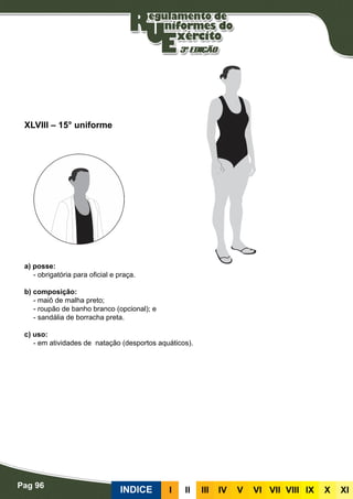 Pag 96
INDICE III III IV V VI VII VIII IX X XI
a) posse:
- obrigatória para oficial e praça.
b) composição:
- maiô de malha preto;
- roupão de banho branco (opcional); e
- sandália de borracha preta.
c) uso:
- em atividades de natação (desportos aquáticos).
XLVIII – 15° uniforme
 
