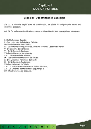 Capítulo II
DOS UNIFORMES
Pag 97
A B C D E F G H I J
Seção III - Dos Uniformes Especiais
Art. 23. A presente Seção trata da classificação, da posse, da composição e do uso dos
uniformes especiais.
Art. 24. Os uniformes classificados como especiais estão divididos nas seguintes subseções:
I - Do Uniforme de Guarda;
II - Dos Uniformes de Polícia do Exército;
III - Do Uniforme de Motociclista;
IV - Do Uniforme de Tripulação de Aeronave Militar ou Observador Aéreo;
V - Do Uniforme de Montanha;
VI - Do Uniforme de Caatinga;
VII - Do Uniforme de Manutenção;
VIII - Dos Uniformes de Rancho;
IX - Dos Uniformes Masculinos de Saúde;
X - Dos Uniformes Femininos de Saúde;
XI - Do Uniforme de Pontoneiro;
XII - Dos Uniformes de Taifeiro;
XIII - Do Uniforme de Guarnição de Viatura Blindada;
XIV - Do Uniforme de Motorista ou Segurança; e
XV - Dos Uniformes de Gestante.
 