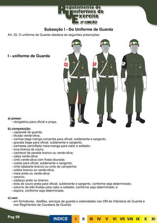 Pag 98
INDICE III III IV V VI VII VIII IX X XI
a) posse:
- obrigatória para oficial e praça.
b) composição:
- capacete de guarda;
- blusão verde-oliva;
- camisa bege manga comprida para oficial, subtenente e sargento;
- gravata bege para oficial, subtenente e sargento;
- camiseta camuflada meia-manga para cabo e soldado;
- luva branca de couro;
- cachecol de parada branco ou verde-oliva;
- calça verde-oliva;
- cinto verde-oliva com fivela dourada;
- culote para oficial, subtenente e sargento;
- cinto talabarte branco ou cinto de campanha;
- coldre branco ou verde-oliva;
- meia preta ou verde-oliva;
- coturno;
- cadarço preto ou branco;
- bota de couro preta para oficial, subtenente e sargento, conforme seja determinado;
- coturno de três fivelas para cabo e soldado, conforme seja determinado; e
- espora, conforme seja determinado.
c) uso:	
- em formaturas,	desfiles, serviços de guarda e solenidades nas OM de Infantaria de Guarda e
nos Regimentos de Cavalaria de Guarda.
I - uniforme de Guarda
Art. 25. O uniforme de Guarda obedece às seguintes prescrições:
Subseção I - Do Uniforme de Guarda
 