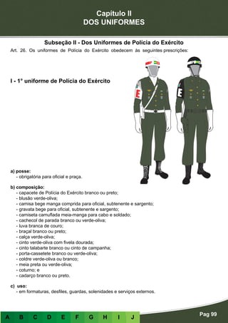 Capítulo II
DOS UNIFORMES
Pag 99
A B C D E F G H I J
a) posse:
- obrigatória para oficial e praça.
b) composição:
- capacete de Polícia do Exército branco ou preto;
- blusão verde-oliva;
- camisa bege manga comprida para oficial, subtenente e sargento;
- gravata bege para oficial, subtenente e sargento;
- camiseta camuflada meia-manga para cabo e soldado;
- cachecol de parada branco ou verde-oliva;
- luva branca de couro;
- braçal branco ou preto;
- calça verde-oliva;
- cinto verde-oliva com fivela dourada;
- cinto talabarte branco ou cinto de campanha;
- porta-cassetete branco ou verde-oliva;
- coldre verde-oliva ou branco;
- meia preta ou verde-oliva;
- coturno; e
- cadarço branco ou preto.
c) uso:
- em formaturas, desfiles, guardas, solenidades e serviços externos.
I - 1° uniforme de Polícia do Exército
Art. 26. Os uniformes de Polícia do Exército obedecem às seguintes prescrições:
Subseção II - Dos Uniformes de Polícia do Exército
 