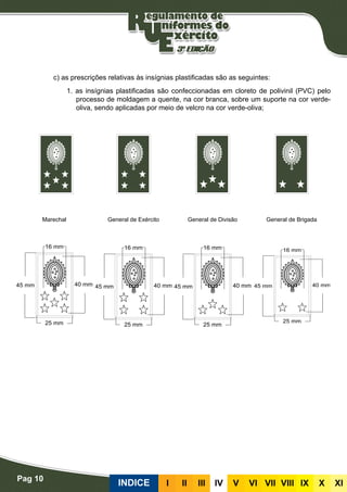 Pag 10
INDICE III III IV V VI VII VIII IX X XI
Plastificadas
c) as prescrições relativas às insígnias plastificadas são as seguintes:
1. as insígnias plastificadas são confeccionadas em cloreto de polivinil (PVC) pelo
processo de moldagem a quente, na cor branca, sobre um suporte na cor verde-
oliva, sendo aplicadas por meio de velcro na cor verde-oliva;
Marechal General de Exército General de Divisão General de Brigada
 