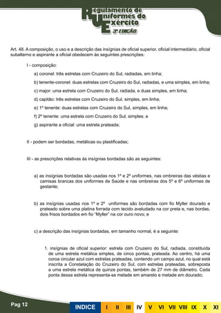 Pag 12
INDICE III III IV V VI VII VIII IX X XI
Insígnias de oficial superior, oficial intermediário, oficial subalterno e aspirante a oficial
Art. 48. A composição, o uso e a descrição das insígnias de oficial superior, oficial intermediário, oficial
subalterno e aspirante a oficial obedecem às seguintes prescrições:
I - composição:
a) coronel: três estrelas com Cruzeiro do Sul, radiadas, em linha;
b) tenente-coronel: duas estrelas com Cruzeiro do Sul, radiadas, e uma simples, em linha;
c) major: uma estrela com Cruzeiro do Sul, radiada, e duas simples, em linha;
d) capitão: três estrelas com Cruzeiro do Sul, simples, em linha;
e) 1º tenente: duas estrelas com Cruzeiro do Sul, simples, em linha;
f) 2º tenente: uma estrela com Cruzeiro do Sul, simples; e
g) aspirante a oficial: uma estrela prateada;
II - podem ser bordadas, metálicas ou plastificadas;
III - as prescrições relativas às insígnias bordadas são as seguintes:
a) as insígnias bordadas são usadas nos 1º e 2º uniformes, nas ombreiras das véstias e
camisas brancas dos uniformes de Saúde e nas ombreiras dos 5º e 6º uniformes de
gestante;
b) as insígnias usadas nos 1º e 2º uniformes são bordadas com fio Myller dourado e
prateado sobre uma platina forrada com tecido aveludado na cor preta e, nas bordas,
dois frisos bordados em fio “Myller” na cor ouro novo; e
Bordadas
c) a descrição das insígnias bordadas, em tamanho normal, é a seguinte:
1. insígnias de oficial superior: estrela com Cruzeiro do Sul, radiada, constituída
de uma estrela metálica simples, de cinco pontas, prateada. Ao centro, há uma
coroa circular azul com estrelas prateadas, contendo um campo azul, no qual está
inscrita a Constelação do Cruzeiro do Sul, com estrelas prateadas, sobreposta
a uma estrela metálica de quinze pontas, também de 27 mm de diâmetro. Cada
ponta dessa estrela representa-se metade em amarelo e metade em dourado;
 