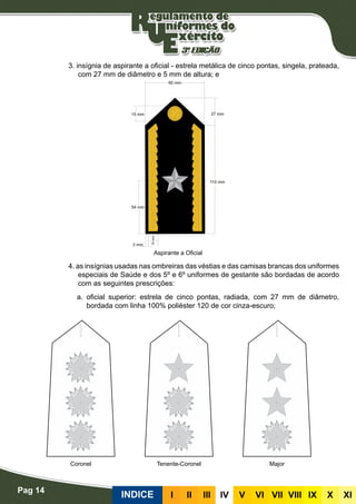 Pag 14
INDICE III III IV V VI VII VIII IX X XI
3. insígnia de aspirante a oficial - estrela metálica de cinco pontas, singela, prateada,
com 27 mm de diâmetro e 5 mm de altura; e
4. as insígnias usadas nas ombreiras das véstias e das camisas brancas dos uniformes
especiais de Saúde e dos 5º e 6º uniformes de gestante são bordadas de acordo
com as seguintes prescrições:
a. oficial superior: estrela de cinco pontas, radiada, com 27 mm de diâmetro,
bordada com linha 100% poliéster 120 de cor cinza-escuro;
Aspirante a Oficial
Coronel Tenente-Coronel Major
 
