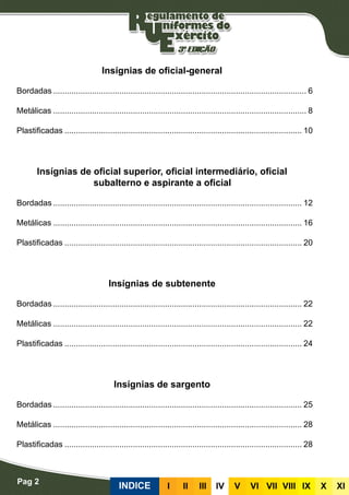 Pag 2
INDICE III III IV V VI VII VIII IX X XI
Insígnias de oficial-general
Bordadas................................................................................................................ 6
Metálicas................................................................................................................ 8
Plastificadas......................................................................................................... 10
Insígnias de oficial superior, oficial intermediário, oficial
subalterno e aspirante a oficial
Bordadas.............................................................................................................. 12
Metálicas.............................................................................................................. 16
Plastificadas......................................................................................................... 20
Insígnias de subtenente
Bordadas.............................................................................................................. 22
Metálicas.............................................................................................................. 22
Plastificadas......................................................................................................... 24
Insígnias de sargento
Bordadas.............................................................................................................. 25
Metálicas.............................................................................................................. 28
Plastificadas......................................................................................................... 28
 
