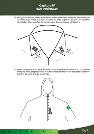 Capítulo IV
DAS INSÍGNIAS
Pag 21
A B C D E F G H I J
b) a insígnia plastificada é colocada alinhada e centrada sobre a linha base de um triângulo
isósceles, cujo vértice é a ponta da gola, do lado esquerdo, da blusa de combate
camuflada e dos macacões de manutenção e de guarnição de blindados; e
c) na japona de campanha, deve ser posicionada a partir do alinhamento do 2º botão de
cima para baixo, tangenciando a costura do abotoamento do lado esquerdo e acima do
distintivo da Arma, Quadro ou Serviço.
 