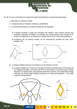 Pag 22
INDICE III III IV V VI VII VIII IX X XI
Insígnias de subtenente
Art. 49. O uso e a descrição da insígnia de subtenente obedecem às seguintes prescrições:
I - descrição: um losango vazado;
II - a insígnia pode ser bordada, metálica ou plastificada;
III - as prescrições relativas à insígnia bordada são as seguintes:
Bordadas
a) a insígnia bordada é usada nas ombreiras das véstias e das camisas brancas dos
uniformes especiais de Saúde, na ombreira da camisa branca meia manga do 5º
uniforme de gestante e na ombreira do vestido branco do 6º uniforme de gestante; e
b) compõe-se de um losango vazado, na cor cinza-escuro, bordado em linha 100%
poliéster 120;
Metálicas
IV - a insígnia metálica pode ser em miniatura ou em tamanho normal:
a) a insígnia metálica em miniatura é colocada, alinhada e centrada sobre a linha base de
um triângulo isósceles, com altura de 30 mm, cujo vértice é a ponta da gola, do lado
esquerdo, do capote preto, das jaquetas verde-oliva e branca, da camisa bege manga
comprida, da camisa bege manga comprida do 2º uniforme de gestante e da capa
verde-oliva impermeável;
 