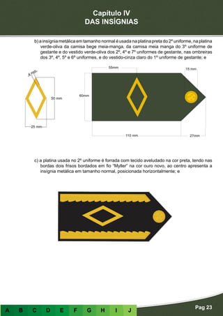 Capítulo IV
DAS INSÍGNIAS
Pag 23
A B C D E F G H I J
b) a insígnia metálica em tamanho normal é usada na platina preta do 2º uniforme, na platina
verde-oliva da camisa bege meia-manga, da camisa meia manga do 3º uniforme de
gestante e do vestido verde-oliva dos 2º, 4º e 7º uniformes de gestante, nas ombreiras
dos 3º, 4º, 5º e 6º uniformes, e do vestido-cinza claro do 1º uniforme de gestante; e
c) a platina usada no 2º uniforme é forrada com tecido aveludado na cor preta, tendo nas
bordas dois frisos bordados em fio “Myller” na cor ouro novo, ao centro apresenta a
insígnia metálica em tamanho normal, posicionada horizontalmente; e
 