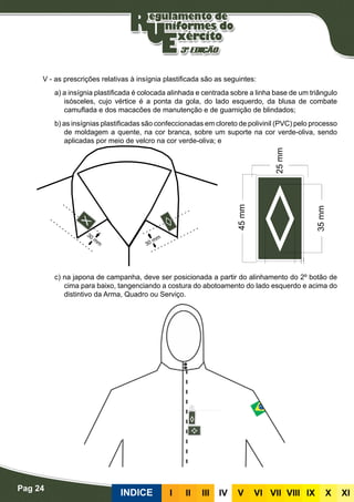Pag 24
INDICE III III IV V VI VII VIII IX X XI
Plastificadas
V - as prescrições relativas à insígnia plastificada são as seguintes:
a) a insígnia plastificada é colocada alinhada e centrada sobre a linha base de um triângulo
isósceles, cujo vértice é a ponta da gola, do lado esquerdo, da blusa de combate
camuflada e dos macacões de manutenção e de guarnição de blindados;
b) as insígnias plastificadas são confeccionadas em cloreto de polivinil (PVC) pelo processo
de moldagem a quente, na cor branca, sobre um suporte na cor verde-oliva, sendo
aplicadas por meio de velcro na cor verde-oliva; e
c) na japona de campanha, deve ser posicionada a partir do alinhamento do 2º botão de
cima para baixo, tangenciando a costura do abotoamento do lado esquerdo e acima do
distintivo da Arma, Quadro ou Serviço.
 