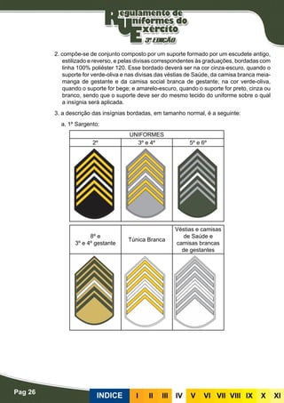 Pag 26
INDICE III III IV V VI VII VIII IX X XI
2. compõe-se de conjunto composto por um suporte formado por um escudete antigo,
estilizado e reverso, e pelas divisas correspondentes às graduações, bordadas com
linha 100% poliéster 120. Esse bordado deverá ser na cor cinza-escuro, quando o
suporte for verde-oliva e nas divisas das véstias de Saúde, da camisa branca meia-
manga de gestante e da camisa social branca de gestante; na cor verde-oliva,
quando o suporte for bege; e amarelo-escuro, quando o suporte for preto, cinza ou
branco, sendo que o suporte deve ser do mesmo tecido do uniforme sobre o qual
a insígnia será aplicada.
3. a descrição das insígnias bordadas, em tamanho normal, é a seguinte:
a. 1º Sargento:
UNIFORMES
2º 3º e 4º 5º e 6º
8º e
3º e 4º gestante
Túnica Branca
Véstias e camisas
de Saúde e
camisas brancas
de gestantes
 