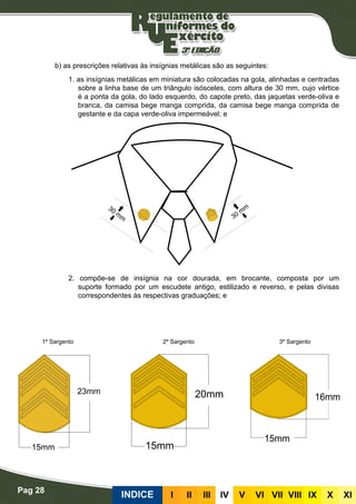 Pag 28
INDICE III III IV V VI VII VIII IX X XI
b) as prescrições relativas às insígnias metálicas são as seguintes:
1. as insígnias metálicas em miniatura são colocadas na gola, alinhadas e centradas
sobre a linha base de um triângulo isósceles, com altura de 30 mm, cujo vértice
é a ponta da gola, do lado esquerdo, do capote preto, das jaquetas verde-oliva e
branca, da camisa bege manga comprida, da camisa bege manga comprida de
gestante e da capa verde-oliva impermeável; e
2. compõe-se de insígnia na cor dourada, em brocante, composta por um
suporte formado por um escudete antigo, estilizado e reverso, e pelas divisas
correspondentes às respectivas graduações; e
1º Sargento 2º Sargento 3º Sargento
 