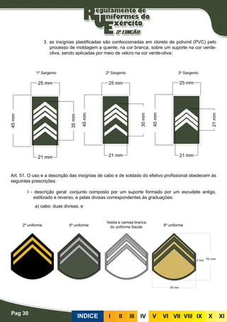 Pag 30
INDICE III III IV V VI VII VIII IX X XI
3. as insígnias plastificadas são confeccionadas em cloreto de polivinil (PVC) pelo
processo de moldagem a quente, na cor branca, sobre um suporte na cor verde-
oliva, sendo aplicadas por meio de velcro na cor verde-oliva;
Insígnias de cabo e de soldado do efetivo profissional
Art. 51. O uso e a descrição das insígnias de cabo e de soldado do efetivo profissional obedecem às
seguintes prescrições:
I - descrição geral: conjunto composto por um suporte formado por um escudete antigo,
estilizado e reverso, e pelas divisas correspondentes às graduações:
a) cabo: duas divisas; e
1º Sargento
2º uniforme 6º uniforme 8º uniforme
Vestia e camisa branca
do uniforme Saúde
2º Sargento 3º Sargento
 