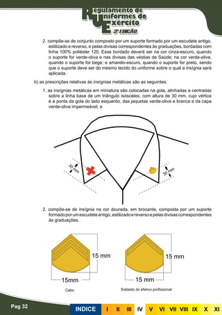 Pag 32
INDICE III III IV V VI VII VIII IX X XI
2. compõe-se de conjunto composto por um suporte formado por um escudete antigo,
estilizado e reverso, e pelas divisas correspondentes às graduações, bordadas com
linha 100% poliéster 120. Esse bordado deverá ser na cor cinza-escuro, quando
o suporte for verde-oliva e nas divisas das véstias de Saúde; na cor verde-oliva,
quando o suporte for bege; e amarelo-escuro, quando o suporte for preto, sendo
que o suporte deve ser do mesmo tecido do uniforme sobre o qual a insígnia será
aplicada.
b) as prescrições relativas às insígnias metálicas são as seguintes:
1. as insígnias metálicas em miniatura são colocadas na gola, alinhadas e centradas
sobre a linha base de um triângulo isósceles, com altura de 30 mm, cujo vértice
é a ponta da gola do lado esquerdo, das jaquetas verde-oliva e branca e da capa
verde-oliva impermeável; e
2. compõe-se de insígnia na cor dourada, em brocante, composta por um suporte
formadoporumescudeteantigo,estilizadoereversoepelasdivisascorrespondentes
às graduações.
Cabo Soldado do efetivo profissional
 