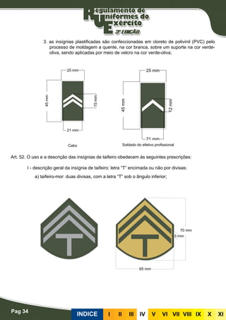 Pag 34
INDICE III III IV V VI VII VIII IX X XI
3. as insígnias plastificadas são confeccionadas em cloreto de polivinil (PVC) pelo
processo de moldagem a quente, na cor branca, sobre um suporte na cor verde-
oliva, sendo aplicadas por meio de velcro na cor verde-oliva;
Insígnias de taifeiro
Art. 52. O uso e a descrição das insígnias de taifeiro obedecem às seguintes prescrições:
I - descrição geral da insígnia de taifeiro: letra “T” encimada ou não por divisas:
a) taifeiro-mor: duas divisas, com a letra “T” sob o ângulo inferior;
Cabo Soldado do efetivo profissional
 