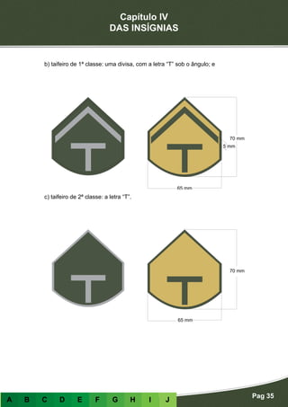 Capítulo IV
DAS INSÍGNIAS
Pag 35
A B C D E F G H I J
b) taifeiro de 1ª classe: uma divisa, com a letra “T” sob o ângulo; e
c) taifeiro de 2ª classe: a letra “T”.
 