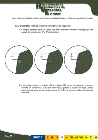Pag 36
INDICE III III IV V VI VII VIII IX X XI
II - as insígnias de taifeiro podem ser bordadas ou plastificadas, conforme a seguir discriminado:
Bordadas
a) as prescrições relativas à insígnia bordada são as seguintes:
1. a insígnia bordada deve ser usada na parte superior de ambas as mangas, 80 mm
abaixo da costura, dos 6º e 8º uniformes; e
2. a insígnia é bordada com linha 100% poliéster 120 na cor cinza-escuro quando o
suporte for verde-oliva, e, na cor verde-oliva, quando o suporte for bege, sendo
que o suporte deve ser do mesmo tecido do uniforme sobre o qual a insígnia será
aplicada.
Plastificadas
 