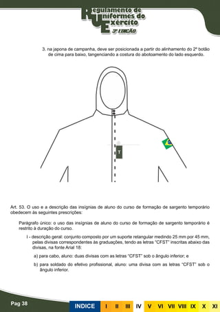 Pag 38
INDICE III III IV V VI VII VIII IX X XI
3. na japona de campanha, deve ser posicionada a partir do alinhamento do 2º botão
de cima para baixo, tangenciando a costura do abotoamento do lado esquerdo.
Insignias de aluno de curso de formação de sargento temporário
Art. 53. O uso e a descrição das insígnias de aluno do curso de formação de sargento temporário
obedecem às seguintes prescrições:
Parágrafo único: o uso das insígnias de aluno do curso de formação de sargento temporário é
restrito à duração do curso.
I - descrição geral: conjunto composto por um suporte retangular medindo 25 mm por 45 mm,
pelas divisas correspondentes às graduações, tendo as letras “CFST” inscritas abaixo das
divisas, na fonte Arial 18:
a) para cabo, aluno: duas divisas com as letras “CFST” sob o ângulo inferior; e
b) para soldado do efetivo profissional, aluno: uma divisa com as letras “CFST” sob o
ângulo inferior.
 