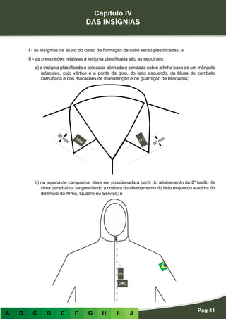 Capítulo IV
DAS INSÍGNIAS
Pag 41
A B C D E F G H I J
Plastificadas
II - as insígnias de aluno do curso de formação de cabo serão plastificadas; e
III - as prescrições relativas à insígnia plastificada são as seguintes:
a) a insígnia plastificada é colocada alinhada e centrada sobre a linha base de um triângulo
isósceles, cujo vértice é a ponta da gola, do lado esquerdo, da blusa de combate
camuflada e dos macacões de manutenção e de guarnição de blindados;
b) na japona de campanha, deve ser posicionada a partir do alinhamento do 2º botão de
cima para baixo, tangenciando a costura do abotoamento do lado esquerdo e acima do
distintivo da Arma, Quadro ou Serviço; e
 