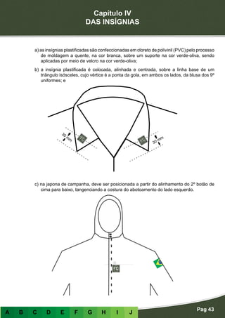 Capítulo IV
DAS INSÍGNIAS
Pag 43
A B C D E F G H I J
a) as insígnias plastificadas são confeccionadas em cloreto de polivinil (PVC) pelo processo
de moldagem a quente, na cor branca, sobre um suporte na cor verde-oliva, sendo
aplicadas por meio de velcro na cor verde-oliva;
b) a insígnia plastificada é colocada, alinhada e centrada, sobre a linha base de um
triângulo isósceles, cujo vértice é a ponta da gola, em ambos os lados, da blusa dos 9º
uniformes; e
c) na japona de campanha, deve ser posicionada a partir do alinhamento do 2º botão de
cima para baixo, tangenciando a costura do abotoamento do lado esquerdo.
 