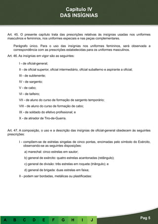 Capítulo IV
DAS INSÍGNIAS
Pag 5
A B C D E F G H I J
Art. 45. O presente capítulo trata das prescrições relativas às insígnias usadas nos uniformes
masculinos e femininos, nos uniformes especiais e nas peças complementares.
Parágrafo único. Para o uso das insígnias nos uniformes femininos, será observada a
correspondência com as prescrições estabelecidas para os uniformes masculinos.
Art. 46. As insígnias em vigor são as seguintes:
I - de oficial-general;
II - de oficial superior, oficial intermediário, oficial subalterno e aspirante a oficial;
III - de subtenente;
IV - de sargento;
V - de cabo;
VI - de taifeiro;
VII - de aluno do curso de formação de sargento temporário;
VIII - de aluno do curso de formação de cabo;
IX - de soldado do efetivo profissional; e
X - de atirador de Tiro-de-Guerra.
Art. 47. A composição, o uso e a descrição das insígnias de oficial-general obedecem às seguintes
prescrições:
I - compõem-se de estrelas singelas de cinco pontas, encimadas pelo símbolo do Exército,
observando-se as seguintes disposições:
a) marechal: cinco estrelas em sautor;
b) general de exército: quatro estrelas acantonadas (retângulo);
c) general de divisão: três estrelas em roquete (triângulo); e
d) general de brigada: duas estrelas em faixa;
II - podem ser bordadas, metálicas ou plastificadas:
 
