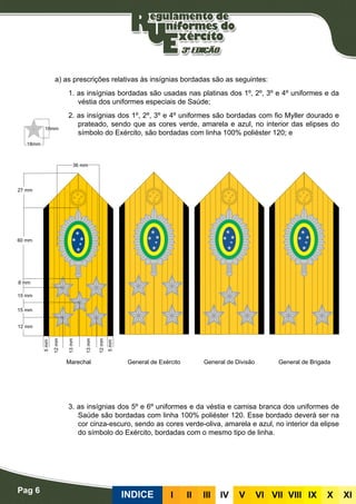 Pag 6
INDICE III III IV V VI VII VIII IX X XI
Bordadas
a) as prescrições relativas às insígnias bordadas são as seguintes:
1. as insígnias bordadas são usadas nas platinas dos 1º, 2º, 3º e 4º uniformes e da
véstia dos uniformes especiais de Saúde;
2. as insígnias dos 1º, 2º, 3º e 4º uniformes são bordadas com fio Myller dourado e
prateado, sendo que as cores verde, amarela e azul, no interior das elipses do
símbolo do Exército, são bordadas com linha 100% poliéster 120; e
3. as insígnias dos 5º e 6º uniformes e da véstia e camisa branca dos uniformes de
Saúde são bordadas com linha 100% poliéster 120. Esse bordado deverá ser na
cor cinza-escuro, sendo as cores verde-oliva, amarela e azul, no interior da elipse
do símbolo do Exército, bordadas com o mesmo tipo de linha.
Marechal General de Exército General de Divisão General de Brigada
 