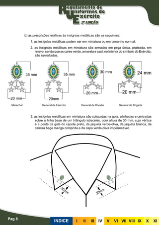Pag 8
INDICE III III IV V VI VII VIII IX X XI
b) as prescrições relativas às insígnias metálicas são as seguintes:
1. as insígnias metálicas podem ser em miniatura ou em tamanho normal;
2. as insígnias metálicas em miniatura são armadas em peça única, prateada, em
relevo, sendo que as cores verde, amarela e azul, no interior do símbolo do Exército,
são esmaltadas;
3. as insígnias metálicas em miniatura são colocadas na gola, alinhadas e centradas
sobre a linha base de um triângulo isósceles, com altura de 30 mm, cujo vértice
é a ponta da gola do capote preto, da jaqueta verde-oliva, da jaqueta branca, da
camisa bege manga comprida e da capa verde-oliva impermeável;
Marechal General de Exército General de Divisão General de Brigada
 
