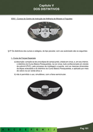 Capítulo V
DOS DISTINTIVOS
Pag 101
A B C D E F G H I J
XXIV - Cursos do Centro de Instrução de Artilharia de Mísseis e Foguetes
§ 6º Os distintivos dos cursos e estágios, de tipo peculiar, com uso autorizado são os seguintes:
- Distintivos de formato peculiar
I - Curso de Forças Especiais
a) descrição: compõe-se de uma elipse de campo preto, orlada em cinza, e, em seu interior,
o distintivo do Curso Básico Paraquedista, na cor cinza, tudo confeccionado em cloreto
de polivinil (PVC), pelo processo de moldagem a quente, com as mesmas dimensões
da elipse aveludada e do distintivo do Curso Básico Paraquedista, e aplicado por meio
de velcro na cor verde-oliva; e
b) não é permitido o uso, simultâneo, com a faixa semicircular.
 