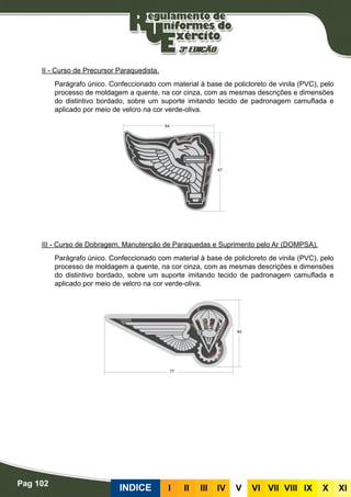 Pag 102
INDICE III III IV V VI VII VIII IX X XI
II - Curso de Precursor Paraquedista.
Parágrafo único. Confeccionado com material à base de policloreto de vinila (PVC), pelo
processo de moldagem a quente, na cor cinza, com as mesmas descrições e dimensões
do distintivo bordado, sobre um suporte imitando tecido de padronagem camuflada e
aplicado por meio de velcro na cor verde-oliva.
III - Curso de Dobragem, Manutenção de Paraquedas e Suprimento pelo Ar (DOMPSA).
Parágrafo único. Confeccionado com material à base de policloreto de vinila (PVC), pelo
processo de moldagem a quente, na cor cinza, com as mesmas descrições e dimensões
do distintivo bordado, sobre um suporte imitando tecido de padronagem camuflada e
aplicado por meio de velcro na cor verde-oliva.
 