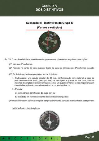 Capítulo V
DOS DISTINTIVOS
Pag 103
A B C D E F G H I J
Subseção III - Distintivos do Grupo E
(Cursos e estágios)
Art. 78. O uso dos distintivos inseridos neste grupo deverá observar as seguintes prescrições:
§ 1º Uso: nos 9º uniformes.
§ 2º Posição: no centro do bolso superior direito da blusa de combate dos 9º uniformes (posição
1).
§ 3º Os distintivos deste grupo podem ser de dois tipos:
I - Padronizado: um escudo circular de 45 mm, confeccionado com material a base de
policloreto de vinila (PVC), pelo processo de moldagem a quente, na cor cinza, com as
mesmas descrições do distintivo metálico, sobre um suporte imitando tecido de padronagem
camuflada e aplicado por meio de velcro na cor verde-oliva; ou
II – Peculiar:
a) confecionado com figuras de outra cor; ou
b) recortado em formato diferente do escudo circular padrão.
§ 4º Os distintivos dos cursos e estágios, de tipo padronizado, com uso autorizado são os seguintes:
- Distintivos de formato padronizado
I - Curso Básico de Inteligência
 
