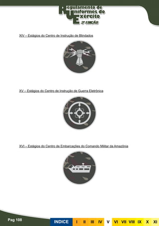 Pag 108
INDICE III III IV V VI VII VIII IX X XI
XIV – Estágios do Centro de Instrução de Blindados
XV – Estágios do Centro de Instrução de Guerra Eletrônica
XVI – Estágios do Centro de Embarcações do Comando Militar da Amazônia
 