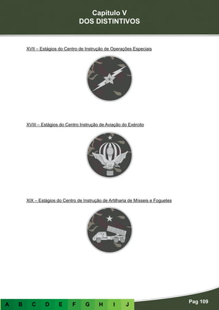 Capítulo V
DOS DISTINTIVOS
Pag 109
A B C D E F G H I J
XVII – Estágios do Centro de Instrução de Operações Especiais
XVIII – Estágios do Centro Instrução de Aviação do Exército
XIX – Estágios do Centro de Instrução de Artilharia de Mísseis e Foguetes
 