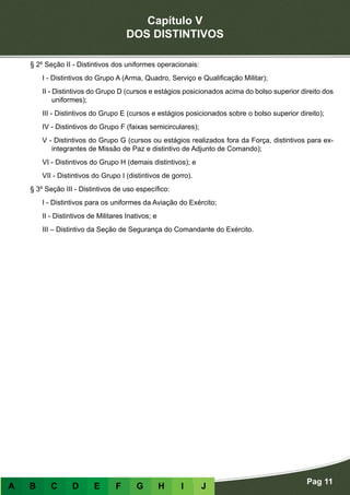 Capítulo V
DOS DISTINTIVOS
Pag 11
A B C D E F G H I J
§ 2º Seção II - Distintivos dos uniformes operacionais:
I - Distintivos do Grupo A (Arma, Quadro, Serviço e Qualificação Militar);
II - Distintivos do Grupo D (cursos e estágios posicionados acima do bolso superior direito dos
uniformes);
III - Distintivos do Grupo E (cursos e estágios posicionados sobre o bolso superior direito);
IV - Distintivos do Grupo F (faixas semicirculares);
V - Distintivos do Grupo G (cursos ou estágios realizados fora da Força, distintivos para ex-
integrantes de Missão de Paz e distintivo de Adjunto de Comando);
VI - Distintivos do Grupo H (demais distintivos); e
VII - Distintivos do Grupo I (distintivos de gorro).
§ 3º Seção III - Distintivos de uso específico:
I - Distintivos para os uniformes da Aviação do Exército;
II - Distintivos de Militares Inativos; e
III – Distintivo da Seção de Segurança do Comandante do Exército.
 