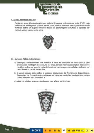 Pag 112
INDICE III III IV V VI VII VIII IX X XI
II - Curso de Mestre de Salto
Parágrafo único. Confeccionado com material à base de policloreto de vinila (PVC), pelo
processo de moldagem a quente, na cor cinza, com as mesmas descrições do distintivo
metálico, sobre um suporte imitando tecido de padronagem camuflada e aplicado por
meio de velcro na cor verde-oliva.
III - Curso de Ações de Comandos
a) descrição: confeccionado com material à base de policloreto de vinila (PVC), pelo
processo de moldagem a quente, na cor cinza, com as mesmas descrições do distintivo
metálico, sobre um suporte imitando tecido de padronagem camuflada e aplicado por
meio de velcro na cor verde-oliva;
b) o uso do escudo pelos cabos e soldados possuidores do Treinamento Específico de
Operações de Comandos deve observar as mesmas condições estabelecidas para o
Curso de Ações de Comandos; e
c) não é permitido o seu uso, simultâneo, com a faixa semicircular.
 