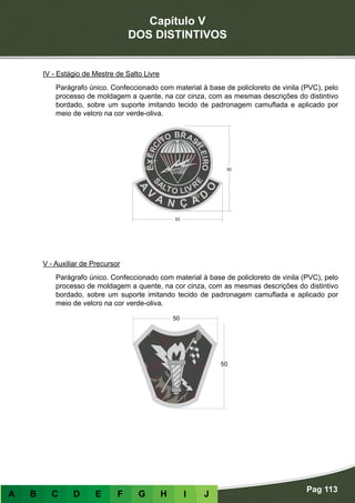 Capítulo V
DOS DISTINTIVOS
Pag 113
A B C D E F G H I J
IV - Estágio de Mestre de Salto Livre
Parágrafo único. Confeccionado com material à base de policloreto de vinila (PVC), pelo
processo de moldagem a quente, na cor cinza, com as mesmas descrições do distintivo
bordado, sobre um suporte imitando tecido de padronagem camuflada e aplicado por
meio de velcro na cor verde-oliva.
V - Auxiliar de Precursor
Parágrafo único. Confeccionado com material à base de policloreto de vinila (PVC), pelo
processo de moldagem a quente, na cor cinza, com as mesmas descrições do distintivo
bordado, sobre um suporte imitando tecido de padronagem camuflada e aplicado por
meio de velcro na cor verde-oliva.
 