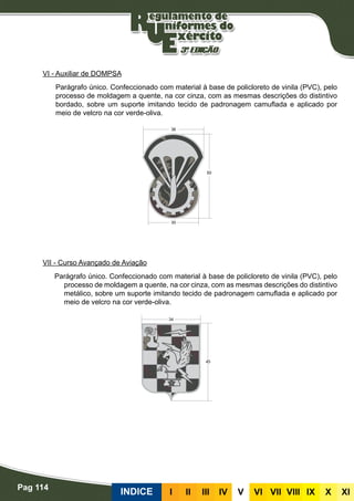 Pag 114
INDICE III III IV V VI VII VIII IX X XI
VI - Auxiliar de DOMPSA
Parágrafo único. Confeccionado com material à base de policloreto de vinila (PVC), pelo
processo de moldagem a quente, na cor cinza, com as mesmas descrições do distintivo
bordado, sobre um suporte imitando tecido de padronagem camuflada e aplicado por
meio de velcro na cor verde-oliva.
VII - Curso Avançado de Aviação
Parágrafo único. Confeccionado com material à base de policloreto de vinila (PVC), pelo
processo de moldagem a quente, na cor cinza, com as mesmas descrições do distintivo
metálico, sobre um suporte imitando tecido de padronagem camuflada e aplicado por
meio de velcro na cor verde-oliva.
 
