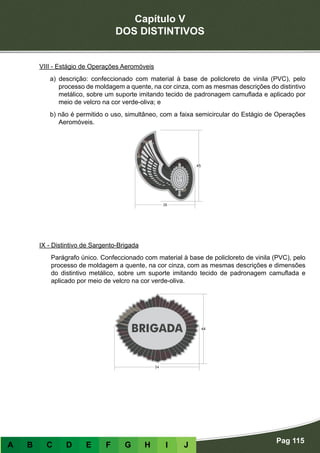 Capítulo V
DOS DISTINTIVOS
Pag 115
A B C D E F G H I J
VIII - Estágio de Operações Aeromóveis
a) descrição: confeccionado com material à base de policloreto de vinila (PVC), pelo
processo de moldagem a quente, na cor cinza, com as mesmas descrições do distintivo
metálico, sobre um suporte imitando tecido de padronagem camuflada e aplicado por
meio de velcro na cor verde-oliva; e
b) não é permitido o uso, simultâneo, com a faixa semicircular do Estágio de Operações
Aeromóveis.
IX - Distintivo de Sargento-Brigada
Parágrafo único. Confeccionado com material à base de policloreto de vinila (PVC), pelo
processo de moldagem a quente, na cor cinza, com as mesmas descrições e dimensões
do distintivo metálico, sobre um suporte imitando tecido de padronagem camuflada e
aplicado por meio de velcro na cor verde-oliva.
 
