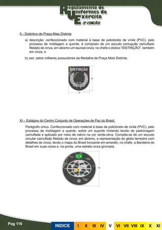 Pag 116
INDICE III III IV V VI VII VIII IX X XI
X - Distintivo de Praça Mais Distinta
a) descrição: confeccionado com material à base de policloreto de vinila (PVC), pelo
processo de moldagem a quente, é composto de um escudo português camuflado
filetado de cinza, em abismo um laureal cinza; no chefe o dístico “DISTINÇÃO”, também
em cinza; e
b) uso: pelos militares possuidores da Medalha de Praça Mais Distinta.
XI – Estágios do Centro Conjunto de Operações de Paz do Brasil.
Parágrafo único. Confeccionado com material à base de policloreto de vinila (PVC), pelo
processo de moldagem a quente, sobre um suporte imitando tecido de padronagem
camuflada e aplicado por meio de velcro na cor verde-oliva. Compõe-se de um escudo
circular camuflado filetado de cinza; em abismo, a representação do globo terrestre com
detalhes de cinza, tendo o mapa do Brasil brocante em amarelo; no chefe, a Bandeira do
Brasil em suas cores e, na ponta, uma estrela cinza gironada.
 