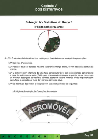 Capítulo V
DOS DISTINTIVOS
Pag 117
A B C D E F G H I J
Subseção IV - Distintivos do Grupo F
(Faixas semicirculares)
Art. 79. O uso dos distintivos inseridos neste grupo deverá observar as seguintes prescrições:
§ 1º Uso: nos 9º uniformes.
§ 2º Posição: deve ser aplicado na parte superior da manga direita, 10 mm abaixo da costura da
manga.
§ 3º O distintivo com o formato de uma faixa semicircular deve ser confeccionado com material
a base de policloreto de vinila (PVC), pelo processo de moldagem a quente, na cor cinza, com
as mesmas descrições do distintivo bordado, sobre um suporte imitando tecido de padronagem
camuflada e aplicado por meio de velcro na cor verde-oliva.
§ 4º Os distintivos dos cursos e estágios com uso autorizado são os seguintes:
I - Estágio de Adaptação às Operações Aeromóveis
 
